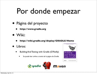 Por donde empezar
                     • Página del proyecto
                          •   http://www.gradle.org


                     • Wiki:
                          •   http://wiki.gradle.org/display/GRADLE/Home


                     •    Libros:
                          •   Building And Testing with Gradle (O’Reilly)

                              •   Se puede leer online a través de la página de Gradle




Wednesday, April 25, 12
 