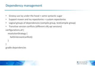 Dependency management

• Groovy use Ivy under the hood + some syntactic sugar
• Support maven and Ivy repositories + custom repositories
• Logical groups of dependencies (compile group, testCompile group)
• Transitive version conflicts (different sl4j-api versions)
configurations.all {
  resolutionStrategy {
    failOnVersionConflict()
  }
}
gradle dependencies




12
 