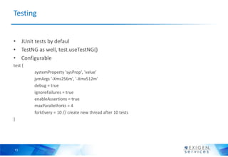 Testing


• JUnit tests by defaul
• TestNG as well, test.useTestNG()
• Configurable
test {
         systemProperty 'sysProp', 'value'
         jvmArgs '-Xms256m', '-Xmx512m'
         debug = true
         ignoreFailures = true
         enableAssertions = true
         maxParallelForks = 4
         forkEvery = 10 // create new thread after 10 tests
}




13
 