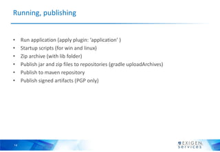 Running, publishing


•    Run application (apply plugin: ‘application’ )
•    Startup scripts (for win and linux)
•    Zip archive (with lib folder)
•    Publish jar and zip files to repositories (gradle uploadArchives)
•    Publish to maven repository
•    Publish signed artifacts (PGP only)




14
 