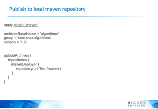 Publish to local maven repository

apply plugin: 'maven'

archivesBaseName = "algorithms"
group = 'com.max.algorithms'
version = '1.0'


uploadArchives {
  repositories {
    mavenDeployer {
       repository(url: 'file:./maven')
     }
  }
}




    15
 