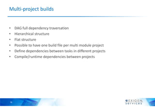 Multi-project builds


•    DAG full dependency traversation
•    Hierarchical structure
•    Flat structure
•    Possible to have one build file per multi module project
•    Define dependencies between tasks in different projects
•    Compile/runtime dependencies between projects




16
 