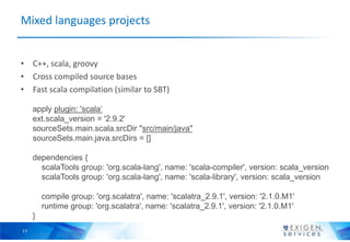 Mixed languages projects


• C++, scala, groovy
• Cross compiled source bases
• Fast scala compilation (similar to SBT)

     apply plugin: 'scala‘
     ext.scala_version = '2.9.2'
     sourceSets.main.scala.srcDir "src/main/java"
     sourceSets.main.java.srcDirs = []

     dependencies {
       scalaTools group: 'org.scala-lang', name: 'scala-compiler', version: scala_version
       scalaTools group: 'org.scala-lang', name: 'scala-library', version: scala_version

         compile group: 'org.scalatra', name: 'scalatra_2.9.1', version: '2.1.0.M1'
         runtime group: 'org.scalatra', name: 'scalatra_2.9.1', version: '2.1.0.M1'
     }
17
 