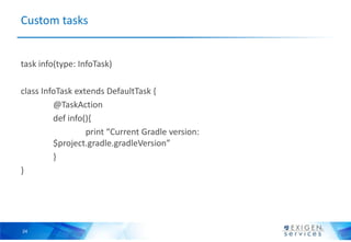 Custom tasks


task info(type: InfoTask)

class InfoTask extends DefaultTask {
         @TaskAction
         def info(){
                  print “Current Gradle version:
         $project.gradle.gradleVersion”
         }
}




24
 