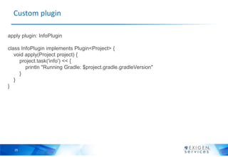 Custom plugin

apply plugin: InfoPlugin

class InfoPlugin implements Plugin<Project> {
   void apply(Project project) {
     project.task('info') << {
        println "Running Gradle: $project.gradle.gradleVersion"
     }
   }
}




  25
 
