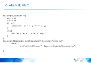 Gradle build file 2


task simpleCalculation << {
     def x = 30
     def y = 20
     if( x > y) {
            print 'x > y: ' + x + " - " + y + " = " + (x - y)
     }
     else {
            print ' x < y: ' + y + " - " + x + " = " + (y - x)
     }
}
task simple (dependsOn: ‘simpleCalculation’, description: ‘Simple task’){
            doFirst {
                        print "doFirst: ${it.name}" + System.getProperty("line.separator")
            }
}



   7
 