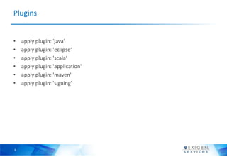 Plugins


•   apply plugin: 'java'
•   apply plugin: 'eclipse‘
•   apply plugin: 'scala‘
•   apply plugin: 'application'
•   apply plugin: 'maven'
•   apply plugin: 'signing'




9
 