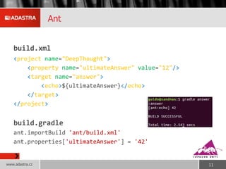 Ant
build.xml
<project name="DeepThought">
<property name="ultimateAnswer" value="12"/>
<target name="answer">
<echo>${ultimateAnswer}</echo>
</target>
</project>
build.gradle
ant.importBuild 'ant/build.xml'
ant.properties['ultimateAnswer'] = '42'
www.adastra.cz 11
 