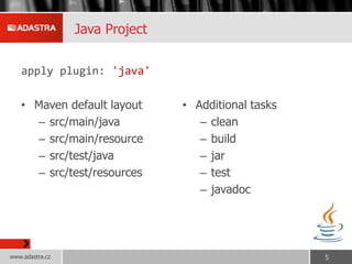 Java Project
apply plugin: 'java'
• Maven default layout
– src/main/java
– src/main/resource
– src/test/java
– src/test/resources
• Additional tasks
– clean
– build
– jar
– test
– javadoc
www.adastra.cz 5
 