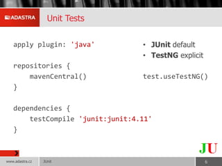 Unit Tests
apply plugin: 'java'
repositories {
mavenCentral()
}
dependencies {
testCompile 'junit:junit:4.11'
}
• JUnit default
• TestNG explicit
test.useTestNG()
JUnitwww.adastra.cz 6
 