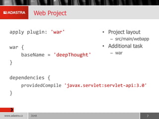 Web Project
apply plugin: 'war'
war {
baseName = 'deepThought'
}
dependencies {
providedCompile 'javax.servlet:servlet-api:3.0'
}
• Project layout
– src/main/webapp
• Additional task
– war
JUnitwww.adastra.cz 7
 