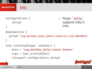 Jetty
configurations {
jetty8
}
dependencies {
jetty8 'org.mortbay.jetty:jetty-runner:8.1.10.v20130312'
}
task runJetty8(type: JavaExec) {
main = 'org.mortbay.jetty.runner.Runner'
args = [war.archivePath]
classpath configurations.jetty8
}
• Plugin 'jetty'
supports Jetty 6
only.
JUnitwww.adastra.cz 8
 