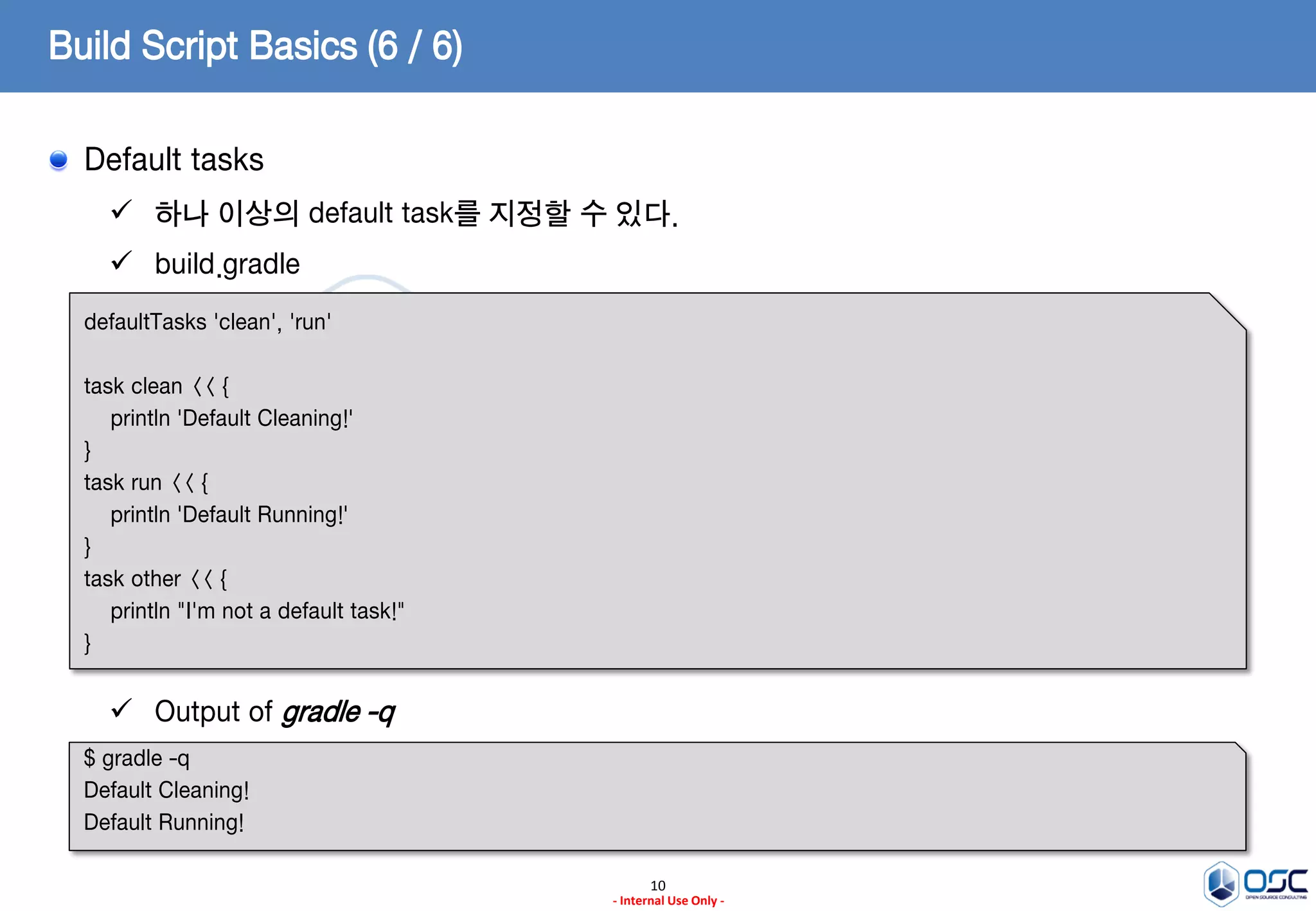 Build Script Basics (6 / 6)
Default tasks
 하나 이상의 default task를 지정할 수 있다.

 build.gradle
defaultTasks 'clean', 'run'
task clean << {
println 'Default Cleaning!'
}
task run << {
println 'Default Running!'
}
task other << {
println "I'm not a default task!"
}

 Output of gradle -q
$ gradle -q
Default Cleaning!
Default Running!
10
- Internal Use Only -

 