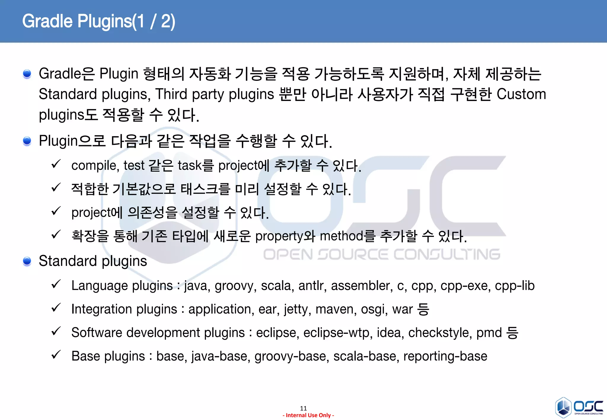 Gradle Plugins(1 / 2)
Gradle은 Plugin 형태의 자동화 기능을 적용 가능하도록 지원하며, 자체 제공하는
Standard plugins, Third party plugins 뿐만 아니라 사용자가 직접 구현한 Custom
plugins도 적용할 수 있다.
Plugin으로 다음과 같은 작업을 수행할 수 있다.
 compile, test 같은 task를 project에 추가할 수 있다.
 적합한 기본값으로 태스크를 미리 설정할 수 있다.

 project에 의존성을 설정할 수 있다.
 확장을 통해 기존 타입에 새로운 property와 method를 추가할 수 있다.

Standard plugins
 Language plugins : java, groovy, scala, antlr, assembler, c, cpp, cpp-exe, cpp-lib

 Integration plugins : application, ear, jetty, maven, osgi, war 등
 Software development plugins : eclipse, eclipse-wtp, idea, checkstyle, pmd 등
 Base plugins : base, java-base, groovy-base, scala-base, reporting-base

11
- Internal Use Only -

 