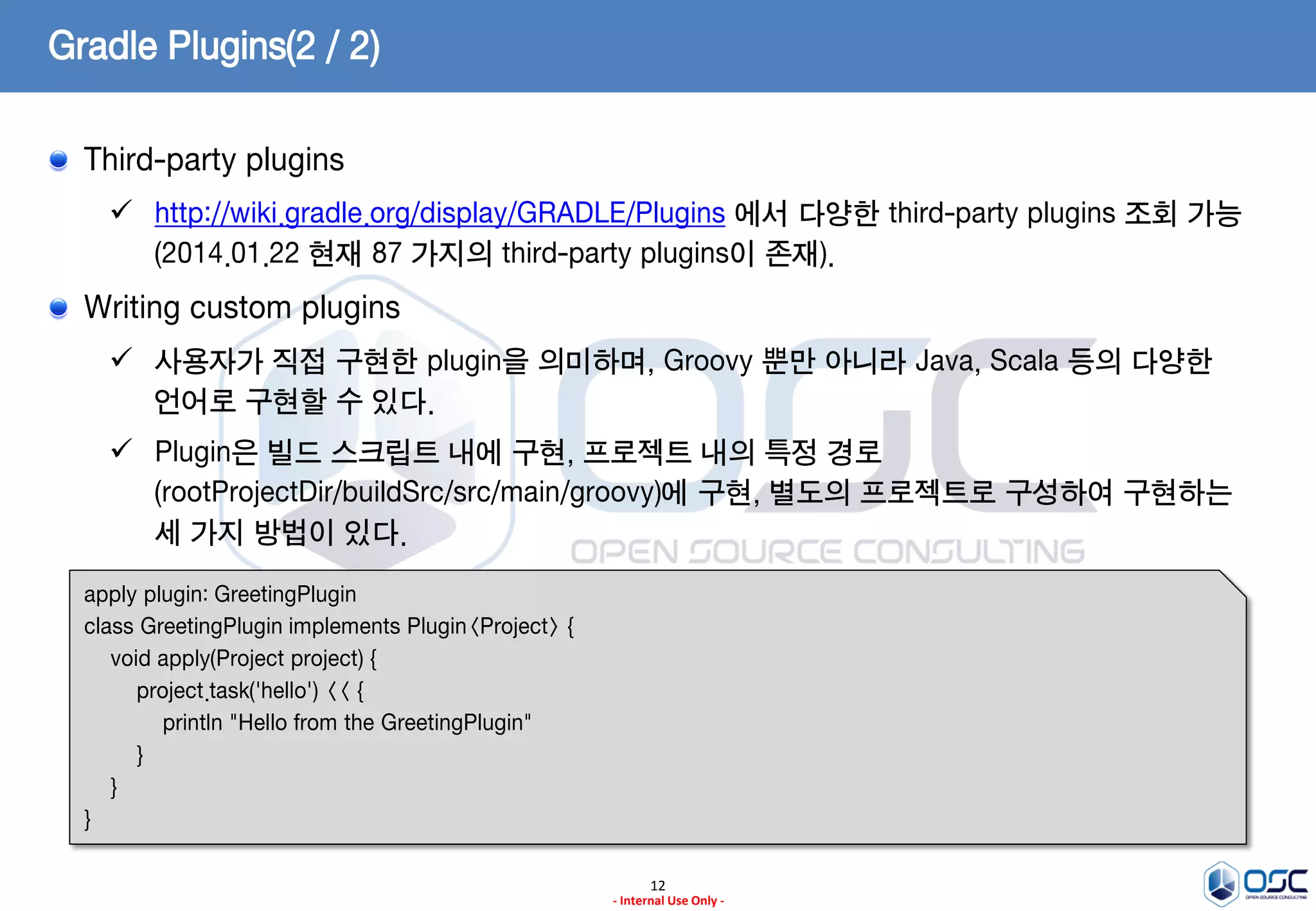 Gradle Plugins(2 / 2)
Third-party plugins
 http://wiki.gradle.org/display/GRADLE/Plugins 에서 다양한 third-party plugins 조회 가능
(2014.01.22 현재 87 가지의 third-party plugins이 존재).

Writing custom plugins
 사용자가 직접 구현한 plugin을 의미하며, Groovy 뿐만 아니라 Java, Scala 등의 다양한
언어로 구현할 수 있다.

 Plugin은 빌드 스크립트 내에 구현, 프로젝트 내의 특정 경로
(rootProjectDir/buildSrc/src/main/groovy)에 구현, 별도의 프로젝트로 구성하여 구현하는
세 가지 방법이 있다.
 build.gradle
apply plugin: GreetingPlugin
class GreetingPlugin implements Plugin<Project> {
void apply(Project project) {
project.task('hello') << {
println "Hello from the GreetingPlugin"
}
}
}
12
- Internal Use Only -

 