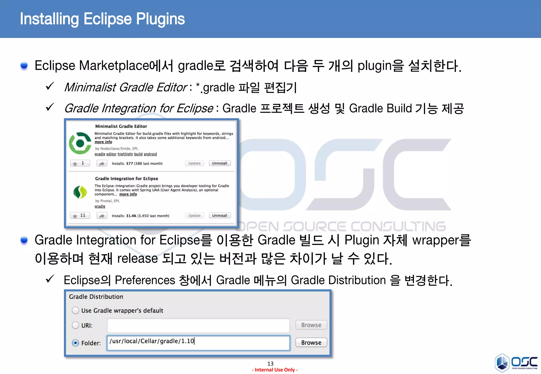 Installing Eclipse Plugins
Eclipse Marketplace에서 gradle로 검색하여 다음 두 개의 plugin을 설치한다.
 Minimalist Gradle Editor : *.gradle 파일 편집기

 Gradle Integration for Eclipse : Gradle 프로젝트 생성 및 Gradle Build 기능 제공

Gradle Integration for Eclipse를 이용한 Gradle 빌드 시 Plugin 자체 wrapper를
이용하며 현재 release 되고 있는 버전과 많은 차이가 날 수 있다.
 Eclipse의 Preferences 창에서 Gradle 메뉴의 Gradle Distribution 을 변경한다.

13
- Internal Use Only -

 
