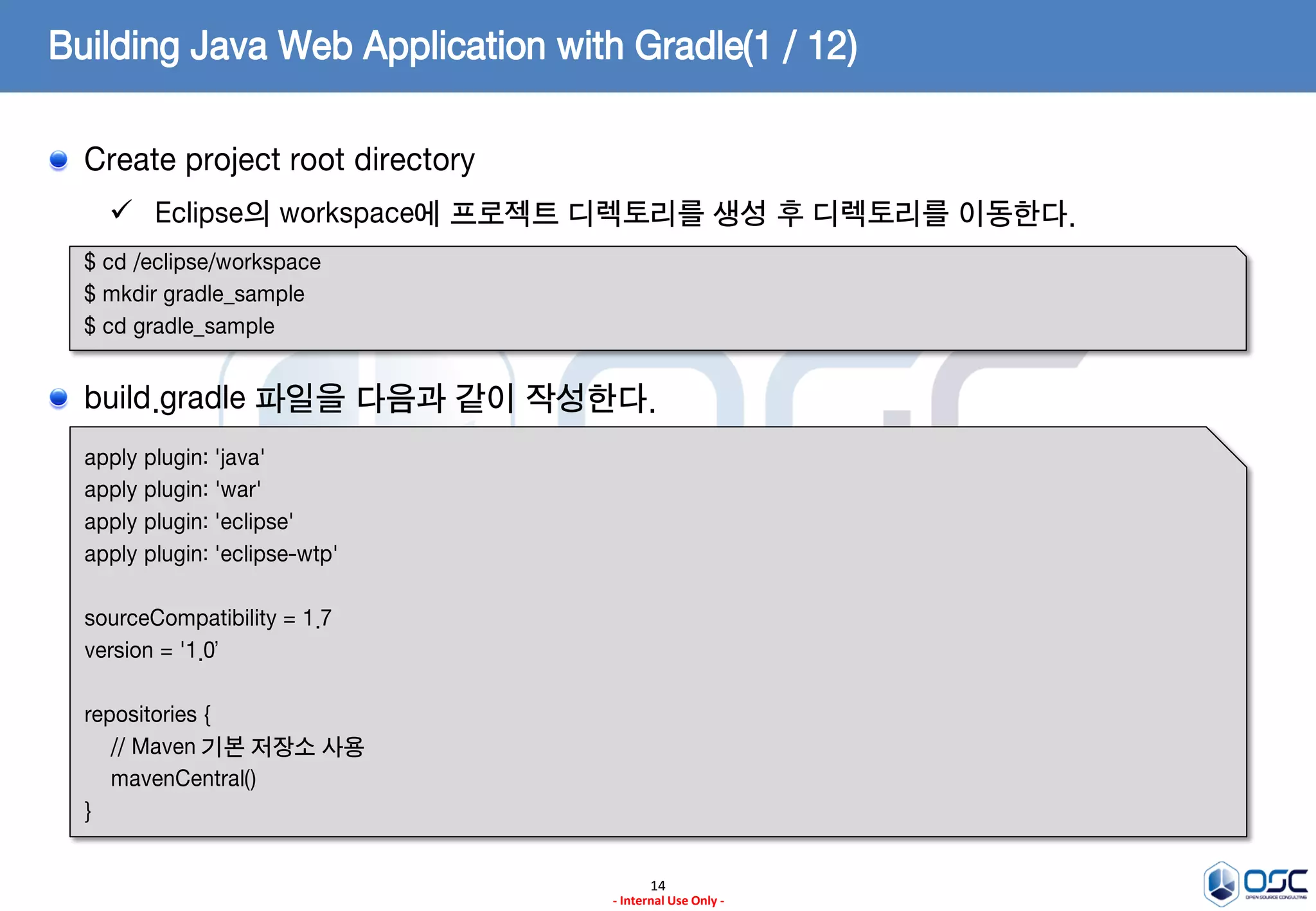 Building Java Web Application with Gradle(1 / 12)
Create project root directory
 Eclipse의 workspace에 프로젝트 디렉토리를 생성 후 디렉토리를 이동한다.
$ cd /eclipse/workspace
$ mkdir gradle_sample
$ cd gradle_sample

build.gradle 파일을 다음과 같이 작성한다.
apply plugin: 'java'
apply plugin: 'war'
apply plugin: 'eclipse'
apply plugin: 'eclipse-wtp'
sourceCompatibility = 1.7
version = '1.0’
repositories {
// Maven 기본 저장소 사용
mavenCentral()
}
14
- Internal Use Only -

 