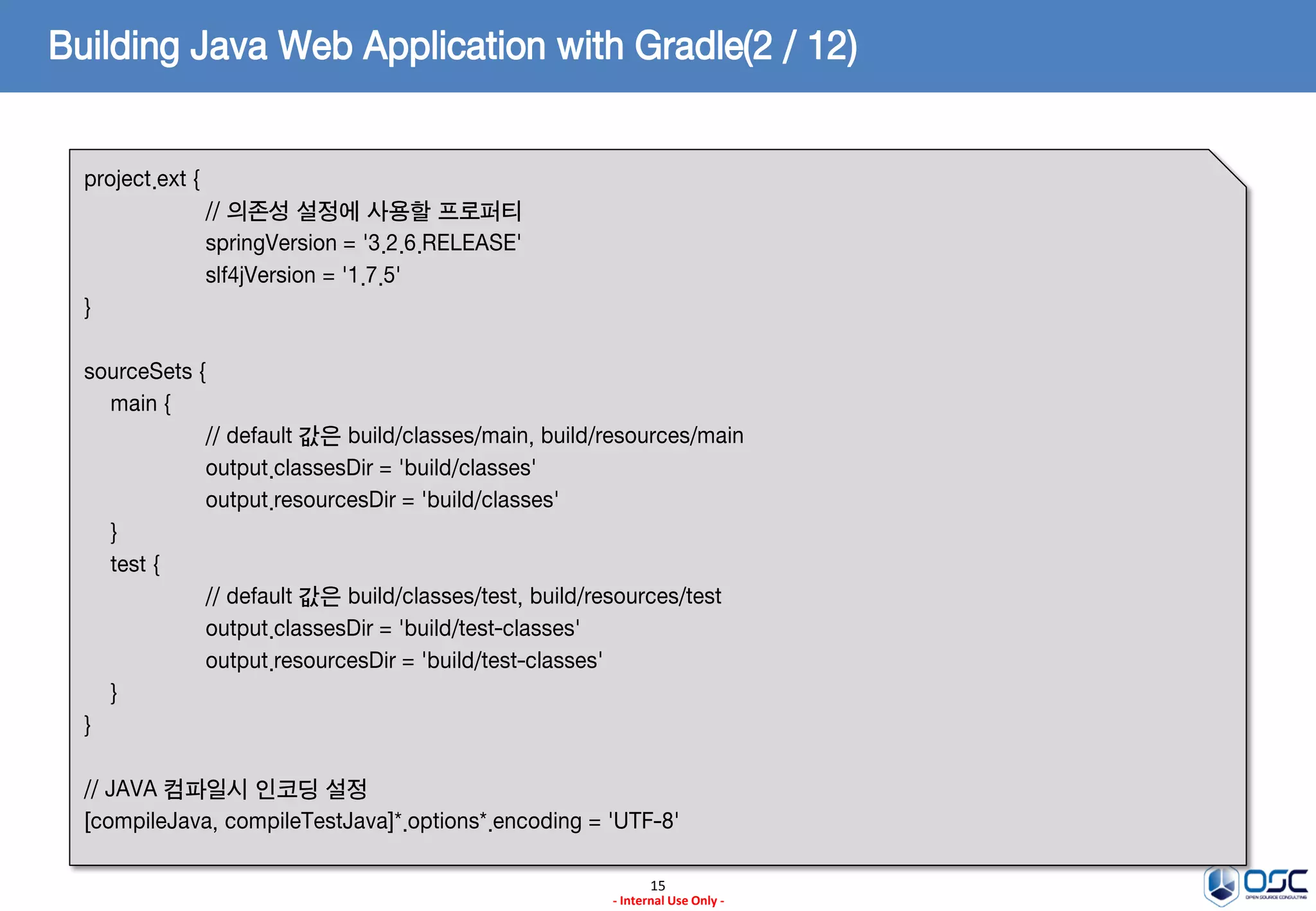 Building Java Web Application with Gradle(2 / 12)
project.ext {
// 의존성 설정에 사용할 프로퍼티
springVersion = '3.2.6.RELEASE'
slf4jVersion = '1.7.5'
}
sourceSets {
main {
// default 값은 build/classes/main, build/resources/main
output.classesDir = 'build/classes'
output.resourcesDir = 'build/classes'
}
test {
// default 값은 build/classes/test, build/resources/test
output.classesDir = 'build/test-classes'
output.resourcesDir = 'build/test-classes'
}
}
// JAVA 컴파일시 인코딩 설정
[compileJava, compileTestJava]*.options*.encoding = 'UTF-8'
15
- Internal Use Only -

 