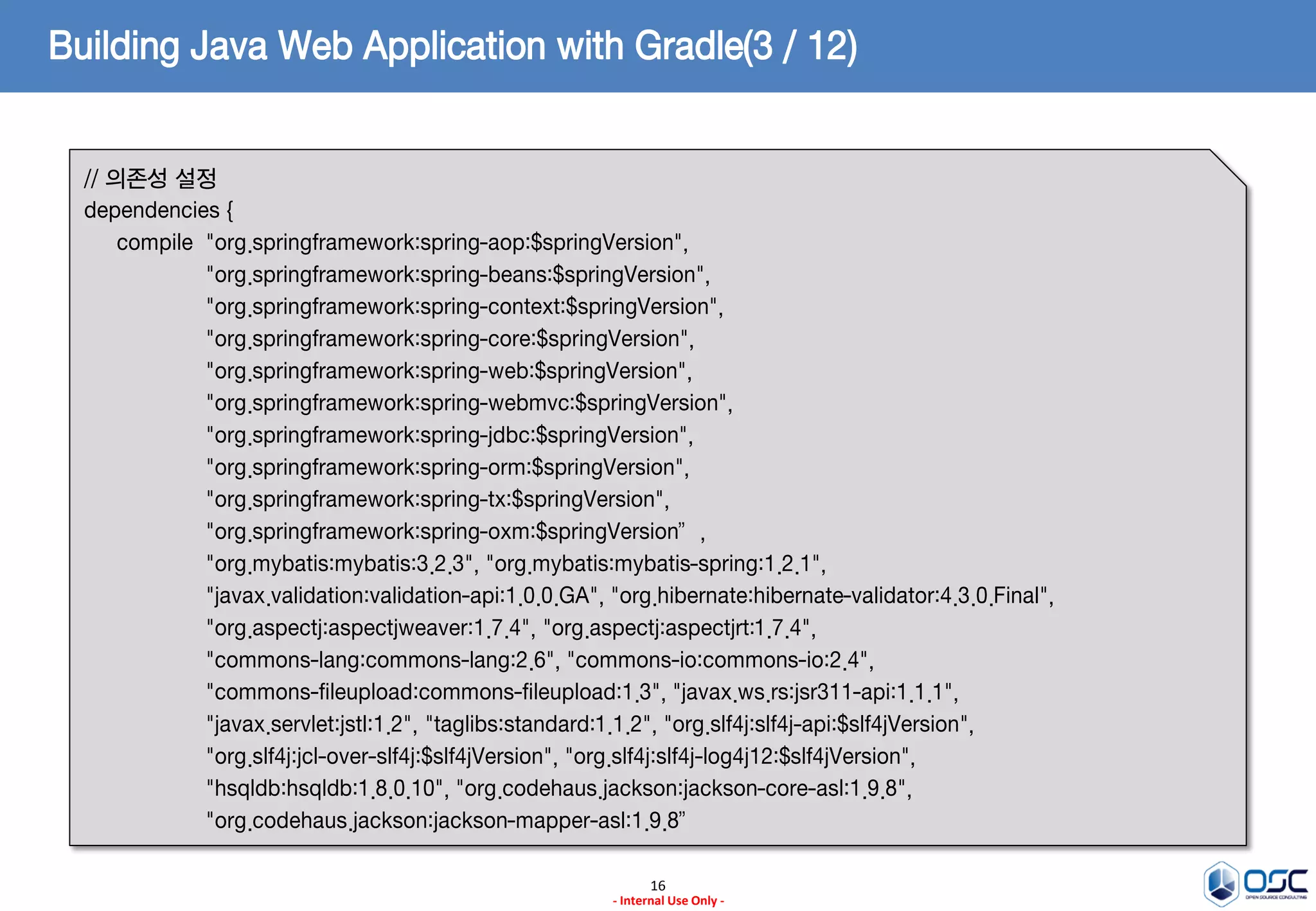 Building Java Web Application with Gradle(3 / 12)
// 의존성 설정
dependencies {
compile "org.springframework:spring-aop:$springVersion",
"org.springframework:spring-beans:$springVersion",
"org.springframework:spring-context:$springVersion",
"org.springframework:spring-core:$springVersion",
"org.springframework:spring-web:$springVersion",
"org.springframework:spring-webmvc:$springVersion",
"org.springframework:spring-jdbc:$springVersion",
"org.springframework:spring-orm:$springVersion",
"org.springframework:spring-tx:$springVersion",
"org.springframework:spring-oxm:$springVersion”,
"org.mybatis:mybatis:3.2.3", "org.mybatis:mybatis-spring:1.2.1",
"javax.validation:validation-api:1.0.0.GA", "org.hibernate:hibernate-validator:4.3.0.Final",
"org.aspectj:aspectjweaver:1.7.4", "org.aspectj:aspectjrt:1.7.4",
"commons-lang:commons-lang:2.6", "commons-io:commons-io:2.4",
"commons-fileupload:commons-fileupload:1.3", "javax.ws.rs:jsr311-api:1.1.1",
"javax.servlet:jstl:1.2", "taglibs:standard:1.1.2", "org.slf4j:slf4j-api:$slf4jVersion",
"org.slf4j:jcl-over-slf4j:$slf4jVersion", "org.slf4j:slf4j-log4j12:$slf4jVersion",
"hsqldb:hsqldb:1.8.0.10", "org.codehaus.jackson:jackson-core-asl:1.9.8",
"org.codehaus.jackson:jackson-mapper-asl:1.9.8”
16
- Internal Use Only -

 