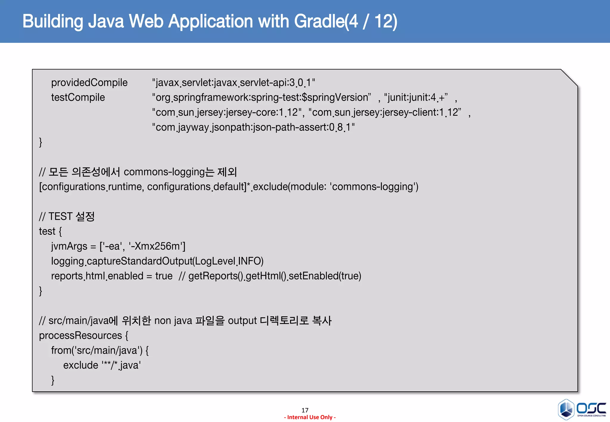 Building Java Web Application with Gradle(4 / 12)
providedCompile
testCompile

"javax.servlet:javax.servlet-api:3.0.1"
"org.springframework:spring-test:$springVersion”, "junit:junit:4.+”,
"com.sun.jersey:jersey-core:1.12", "com.sun.jersey:jersey-client:1.12”,
"com.jayway.jsonpath:json-path-assert:0.8.1"

}
// 모든 의존성에서 commons-logging는 제외
[configurations.runtime, configurations.default]*.exclude(module: 'commons-logging')
// TEST 설정
test {
jvmArgs = ['-ea', '-Xmx256m']
logging.captureStandardOutput(LogLevel.INFO)
reports.html.enabled = true // getReports().getHtml().setEnabled(true)
}
// src/main/java에 위치한 non java 파일을 output 디렉토리로 복사
processResources {
from('src/main/java') {
exclude '**/*.java'
}
17
- Internal Use Only -

 