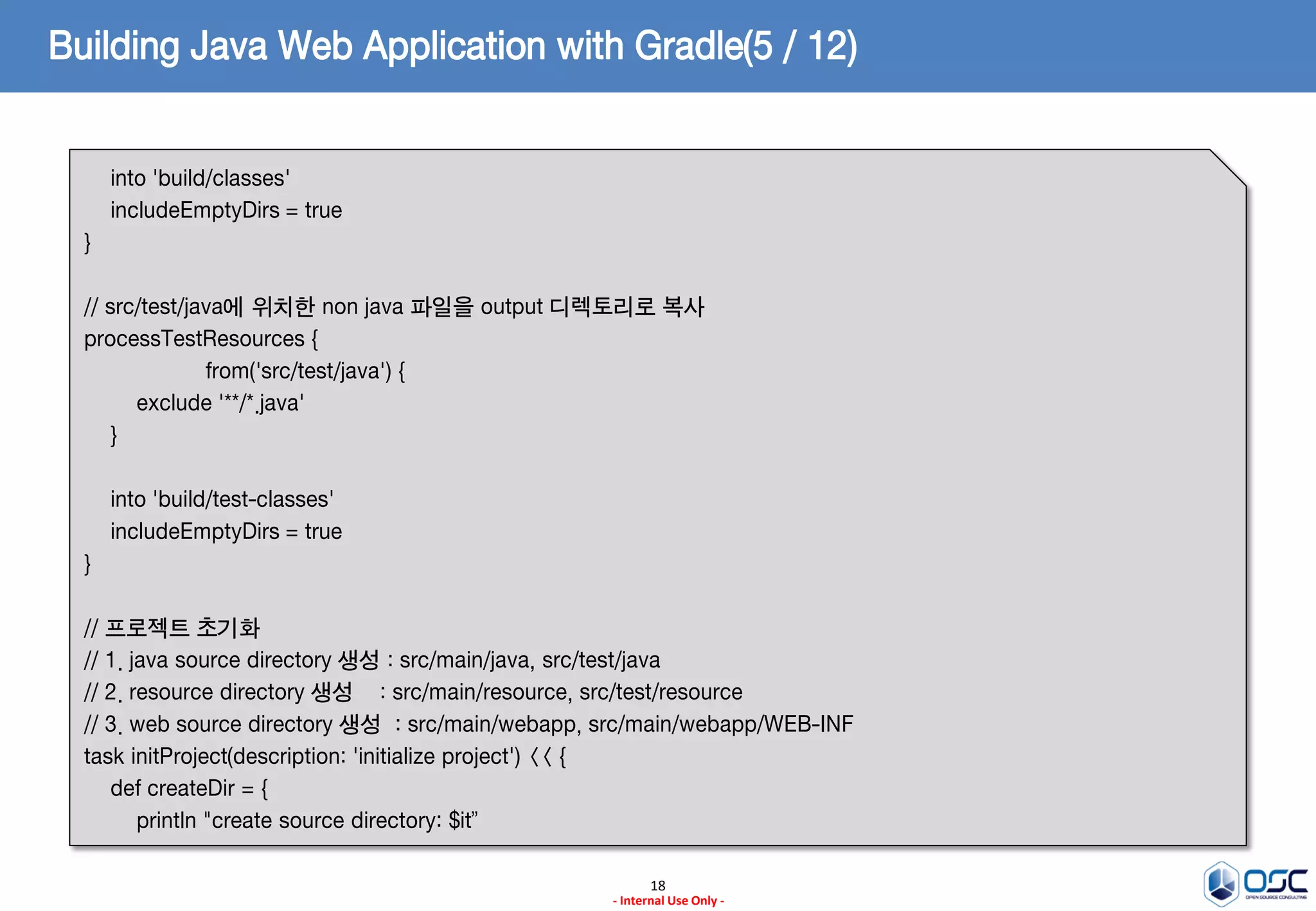 Building Java Web Application with Gradle(5 / 12)
into 'build/classes'
includeEmptyDirs = true
}
// src/test/java에 위치한 non java 파일을 output 디렉토리로 복사
processTestResources {
from('src/test/java') {
exclude '**/*.java'
}
into 'build/test-classes'
includeEmptyDirs = true
}
// 프로젝트 초기화
// 1. java source directory 생성 : src/main/java, src/test/java
// 2. resource directory 생성 : src/main/resource, src/test/resource
// 3. web source directory 생성 : src/main/webapp, src/main/webapp/WEB-INF
task initProject(description: 'initialize project') << {
def createDir = {
println "create source directory: $it”
18
- Internal Use Only -

 