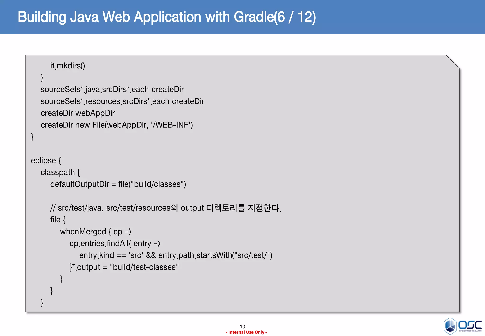 Building Java Web Application with Gradle(6 / 12)
it.mkdirs()

}
sourceSets*.java.srcDirs*.each createDir
sourceSets*.resources.srcDirs*.each createDir
createDir webAppDir
createDir new File(webAppDir, '/WEB-INF')
}
eclipse {
classpath {
defaultOutputDir = file("build/classes")
// src/test/java, src/test/resources의 output 디렉토리를 지정한다.
file {
whenMerged { cp ->
cp.entries.findAll{ entry ->
entry.kind == 'src' && entry.path.startsWith("src/test/")
}*.output = "build/test-classes"
}
}
}
19
- Internal Use Only -

 