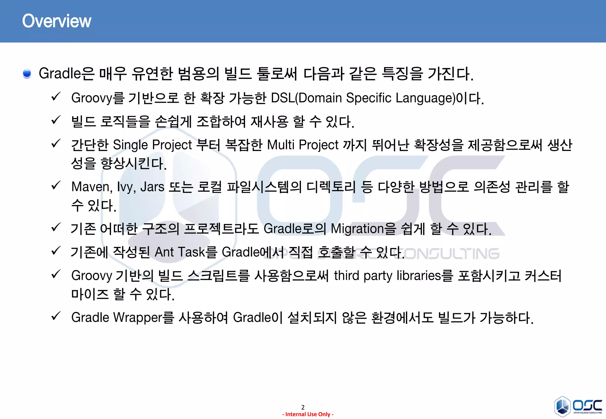Overview
Gradle은 매우 유연한 범용의 빌드 툴로써 다음과 같은 특징을 가진다.
 Groovy를 기반으로 한 확장 가능한 DSL(Domain Specific Language)이다.

 빌드 로직들을 손쉽게 조합하여 재사용 할 수 있다.
 간단한 Single Project 부터 복잡한 Multi Project 까지 뛰어난 확장성을 제공함으로써 생산
성을 향상시킨다.
 Maven, Ivy, Jars 또는 로컬 파일시스템의 디렉토리 등 다양한 방법으로 의존성 관리를 할
수 있다.
 기존 어떠한 구조의 프로젝트라도 Gradle로의 Migration을 쉽게 할 수 있다.
 기존에 작성된 Ant Task를 Gradle에서 직접 호출할 수 있다.
 Groovy 기반의 빌드 스크립트를 사용함으로써 third party libraries를 포함시키고 커스터
마이즈 할 수 있다.
 Gradle Wrapper를 사용하여 Gradle이 설치되지 않은 환경에서도 빌드가 가능하다.

2
- Internal Use Only -

 