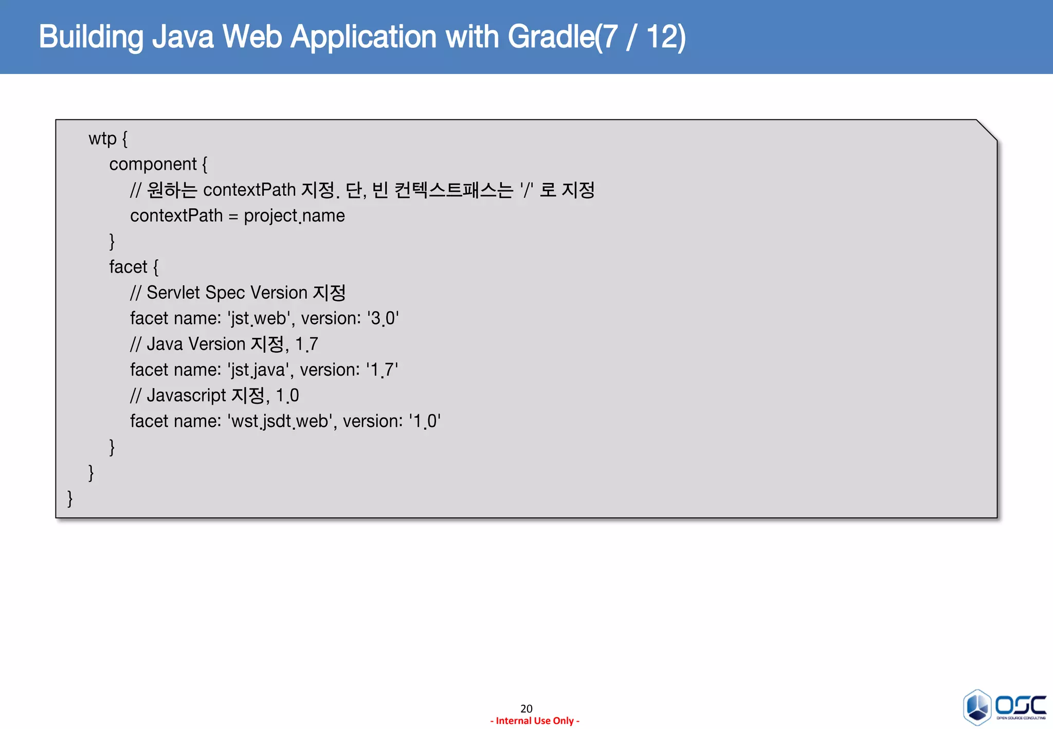 Building Java Web Application with Gradle(7 / 12)
wtp {
component {
// 원하는 contextPath 지정. 단, 빈 컨텍스트패스는 '/' 로 지정
contextPath = project.name
}
facet {
// Servlet Spec Version 지정
facet name: 'jst.web', version: '3.0'
// Java Version 지정, 1.7
facet name: 'jst.java', version: '1.7'
// Javascript 지정, 1.0
facet name: 'wst.jsdt.web', version: '1.0'
}
}
}

20
- Internal Use Only -

 
