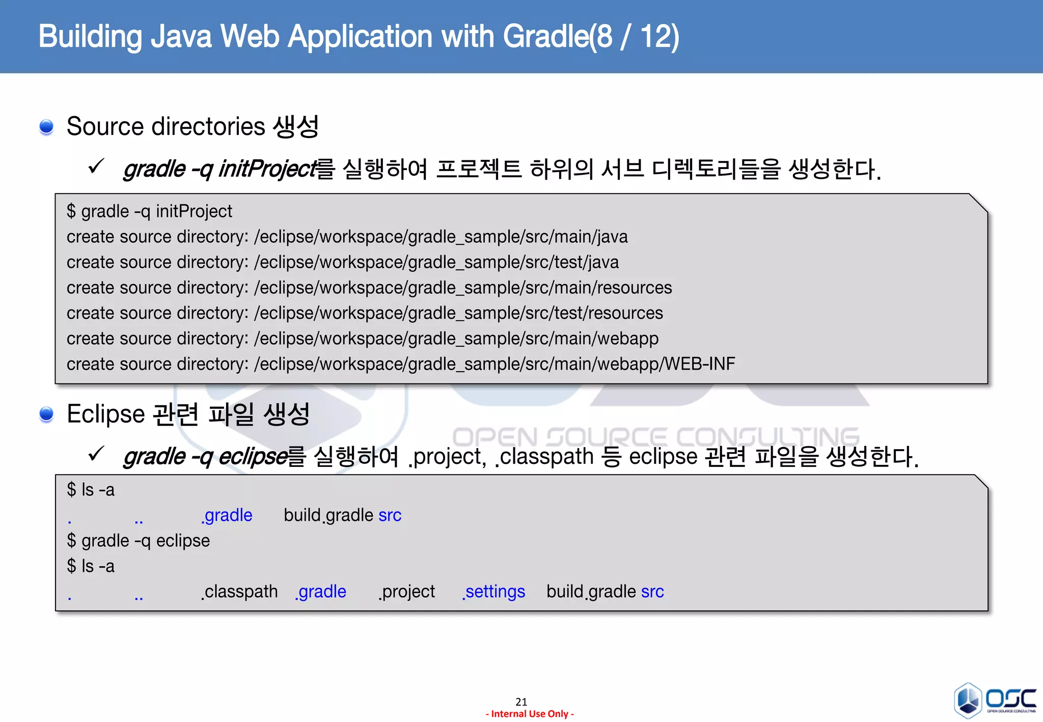 Building Java Web Application with Gradle(8 / 12)
Source directories 생성
 gradle -q initProject를 실행하여 프로젝트 하위의 서브 디렉토리들을 생성한다.
$ gradle -q initProject
create source directory: /eclipse/workspace/gradle_sample/src/main/java
create source directory: /eclipse/workspace/gradle_sample/src/test/java
create source directory: /eclipse/workspace/gradle_sample/src/main/resources
create source directory: /eclipse/workspace/gradle_sample/src/test/resources
create source directory: /eclipse/workspace/gradle_sample/src/main/webapp
create source directory: /eclipse/workspace/gradle_sample/src/main/webapp/WEB-INF

Eclipse 관련 파일 생성
 gradle -q eclipse를 실행하여 .project, .classpath 등 eclipse 관련 파일을 생성한다.
$ ls -a
.
..
.gradle
build.gradle src
$ gradle -q eclipse
$ ls -a
.
..
.classpath .gradle
.project

.settings

build.gradle src

21
- Internal Use Only -

 
