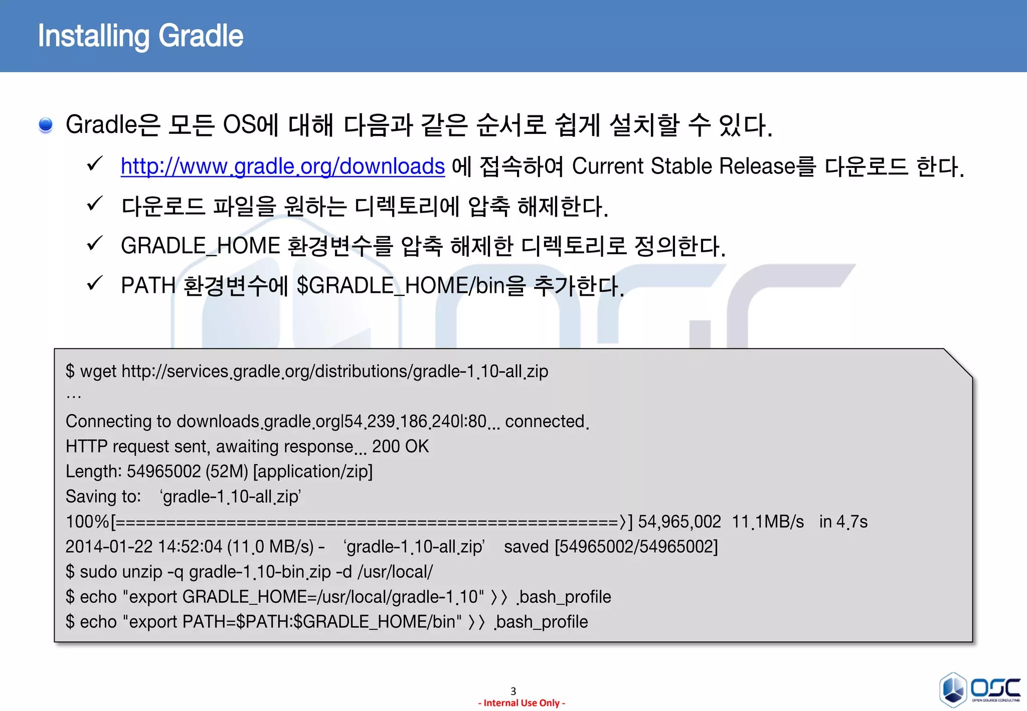 Installing Gradle
Gradle은 모든 OS에 대해 다음과 같은 순서로 쉽게 설치할 수 있다.
 http://www.gradle.org/downloads 에 접속하여 Current Stable Release를 다운로드 한다.

 다운로드 파일을 원하는 디렉토리에 압축 해제한다.
 GRADLE_HOME 환경변수를 압축 해제한 디렉토리로 정의한다.
 PATH 환경변수에 $GRADLE_HOME/bin을 추가한다.

$ wget http://services.gradle.org/distributions/gradle-1.10-all.zip
…
Connecting to downloads.gradle.org|54.239.186.240|:80... connected.
HTTP request sent, awaiting response... 200 OK
Length: 54965002 (52M) [application/zip]
Saving to: ‘gradle-1.10-all.zip’
100%[==================================================>] 54,965,002 11.1MB/s in 4.7s
2014-01-22 14:52:04 (11.0 MB/s) - ‘gradle-1.10-all.zip’ saved [54965002/54965002]
$ sudo unzip -q gradle-1.10-bin.zip -d /usr/local/
$ echo "export GRADLE_HOME=/usr/local/gradle-1.10" >> .bash_profile
$ echo "export PATH=$PATH:$GRADLE_HOME/bin" >> .bash_profile

3
- Internal Use Only -

 
