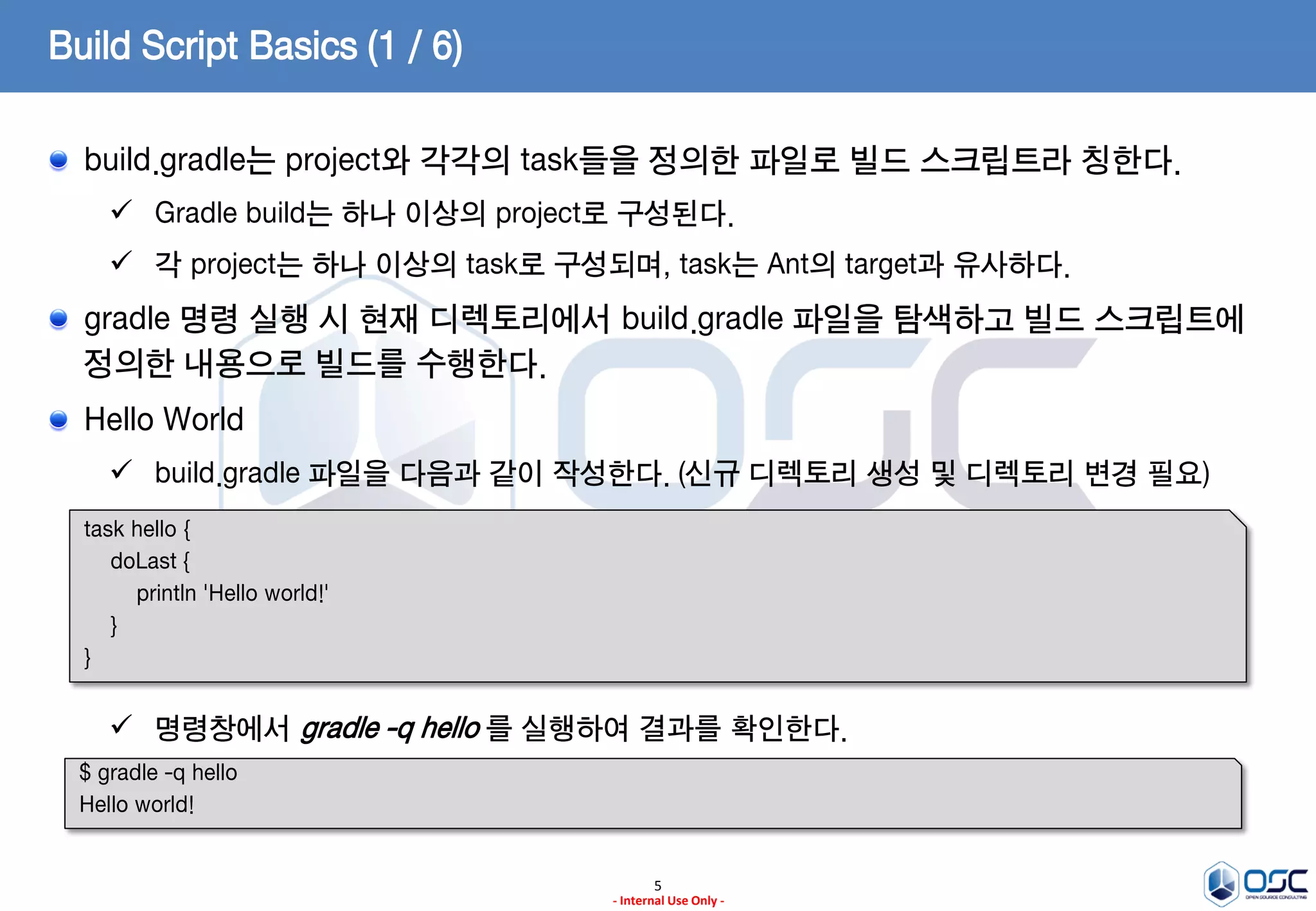 Build Script Basics (1 / 6)
build.gradle는 project와 각각의 task들을 정의한 파일로 빌드 스크립트라 칭한다.
 Gradle build는 하나 이상의 project로 구성된다.

 각 project는 하나 이상의 task로 구성되며, task는 Ant의 target과 유사하다.

gradle 명령 실행 시 현재 디렉토리에서 build.gradle 파일을 탐색하고 빌드 스크립트에
정의한 내용으로 빌드를 수행한다.
Hello World
 build.gradle 파일을 다음과 같이 작성한다. (신규 디렉토리 생성 및 디렉토리 변경 필요)
task hello {
doLast {
println 'Hello world!'
}
}

 명령창에서 gradle -q hello 를 실행하여 결과를 확인한다.
$ gradle -q hello
Hello world!

5
- Internal Use Only -

 