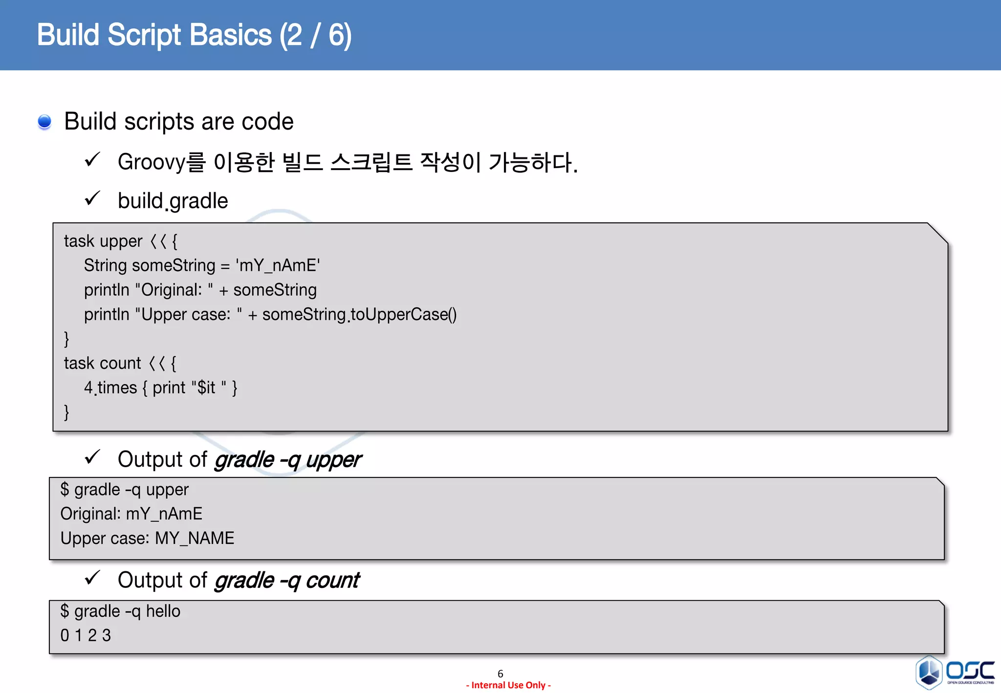 Build Script Basics (2 / 6)
Build scripts are code
 Groovy를 이용한 빌드 스크립트 작성이 가능하다.

 build.gradle
task upper << {
String someString = 'mY_nAmE'
println "Original: " + someString
println "Upper case: " + someString.toUpperCase()
}
task count << {
4.times { print "$it " }
}

 Output of gradle -q upper
$ gradle -q upper
Original: mY_nAmE
Upper case: MY_NAME

 Output of gradle -q count
$ gradle -q hello
0123
6
- Internal Use Only -

 