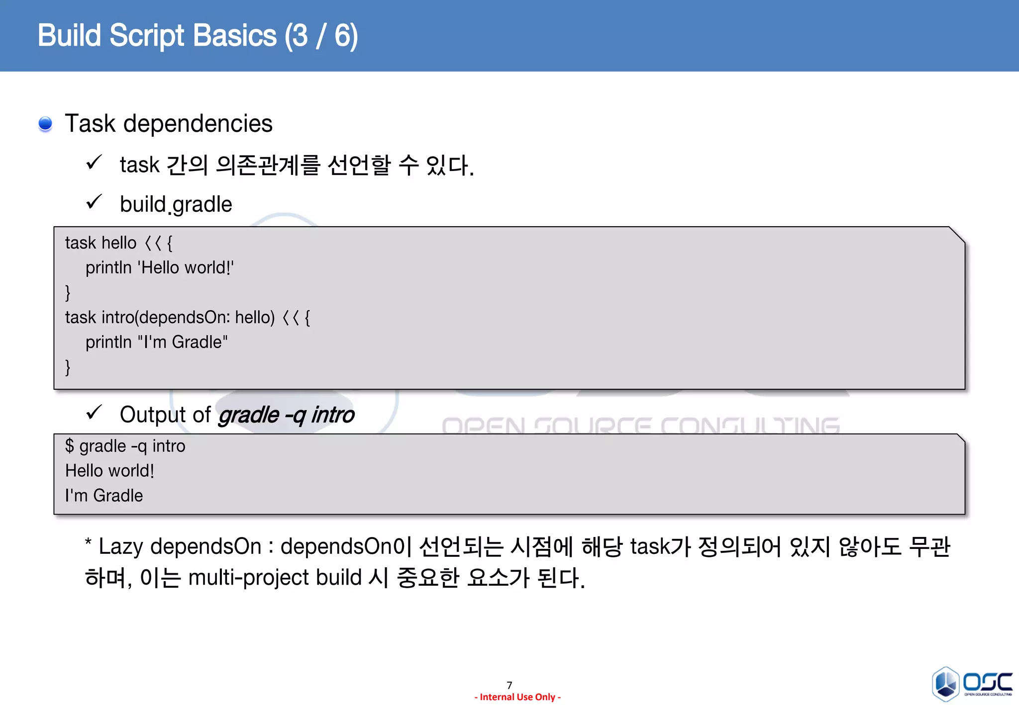 Build Script Basics (3 / 6)
Task dependencies
 task 간의 의존관계를 선언할 수 있다.

 build.gradle
task hello << {
println 'Hello world!'
}
task intro(dependsOn: hello) << {
println "I'm Gradle"
}

 Output of gradle -q intro
$ gradle -q intro
Hello world!
I'm Gradle

* Lazy dependsOn : dependsOn이 선언되는 시점에 해당 task가 정의되어 있지 않아도 무관
하며, 이는 multi-project build 시 중요한 요소가 된다.

7
- Internal Use Only -

 