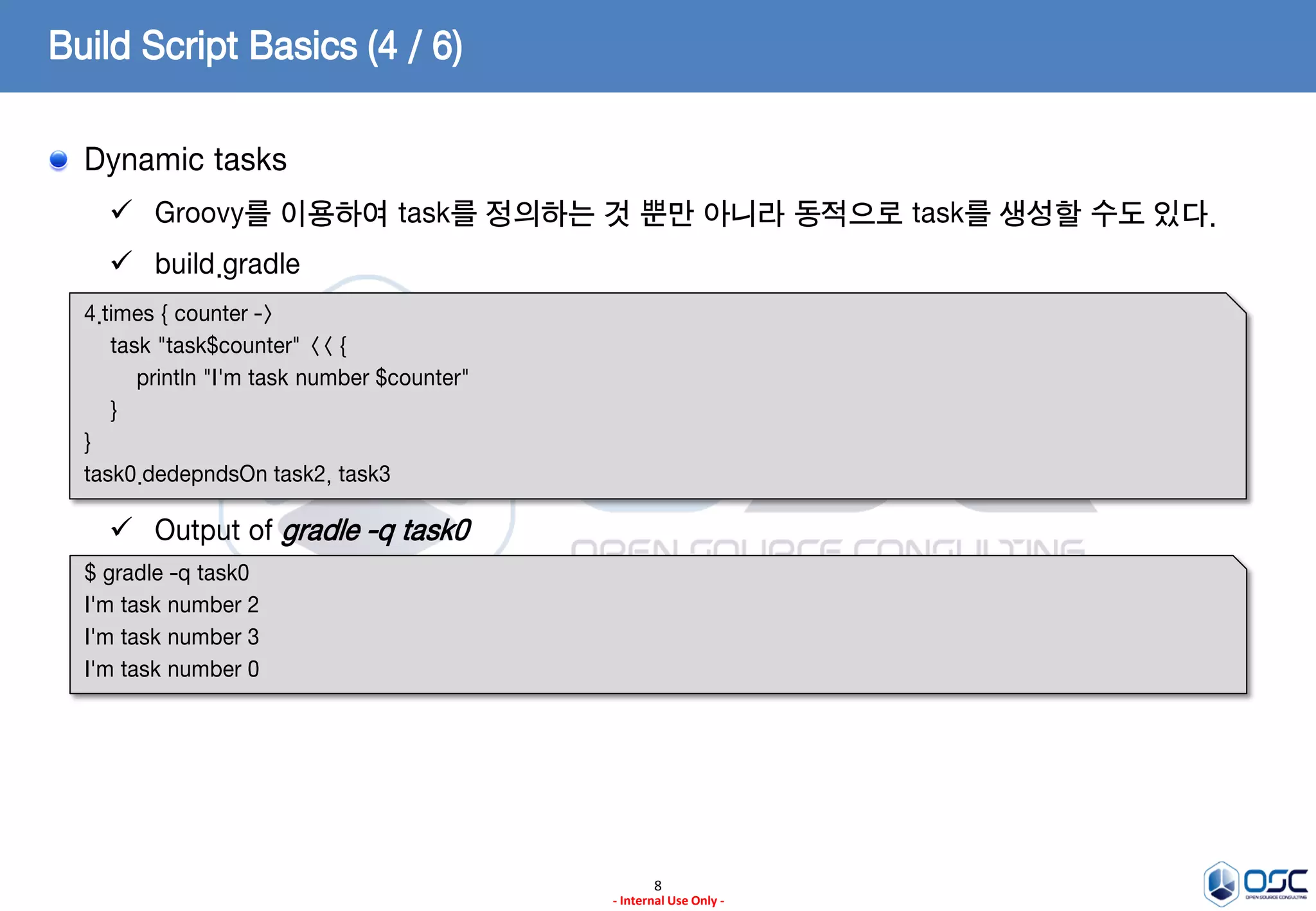Build Script Basics (4 / 6)
Dynamic tasks
 Groovy를 이용하여 task를 정의하는 것 뿐만 아니라 동적으로 task를 생성할 수도 있다.

 build.gradle
4.times { counter ->
task "task$counter" << {
println "I'm task number $counter"
}
}
task0.dedepndsOn task2, task3

 Output of gradle -q task0
$ gradle -q task0
I'm task number 2
I'm task number 3
I'm task number 0

8
- Internal Use Only -

 