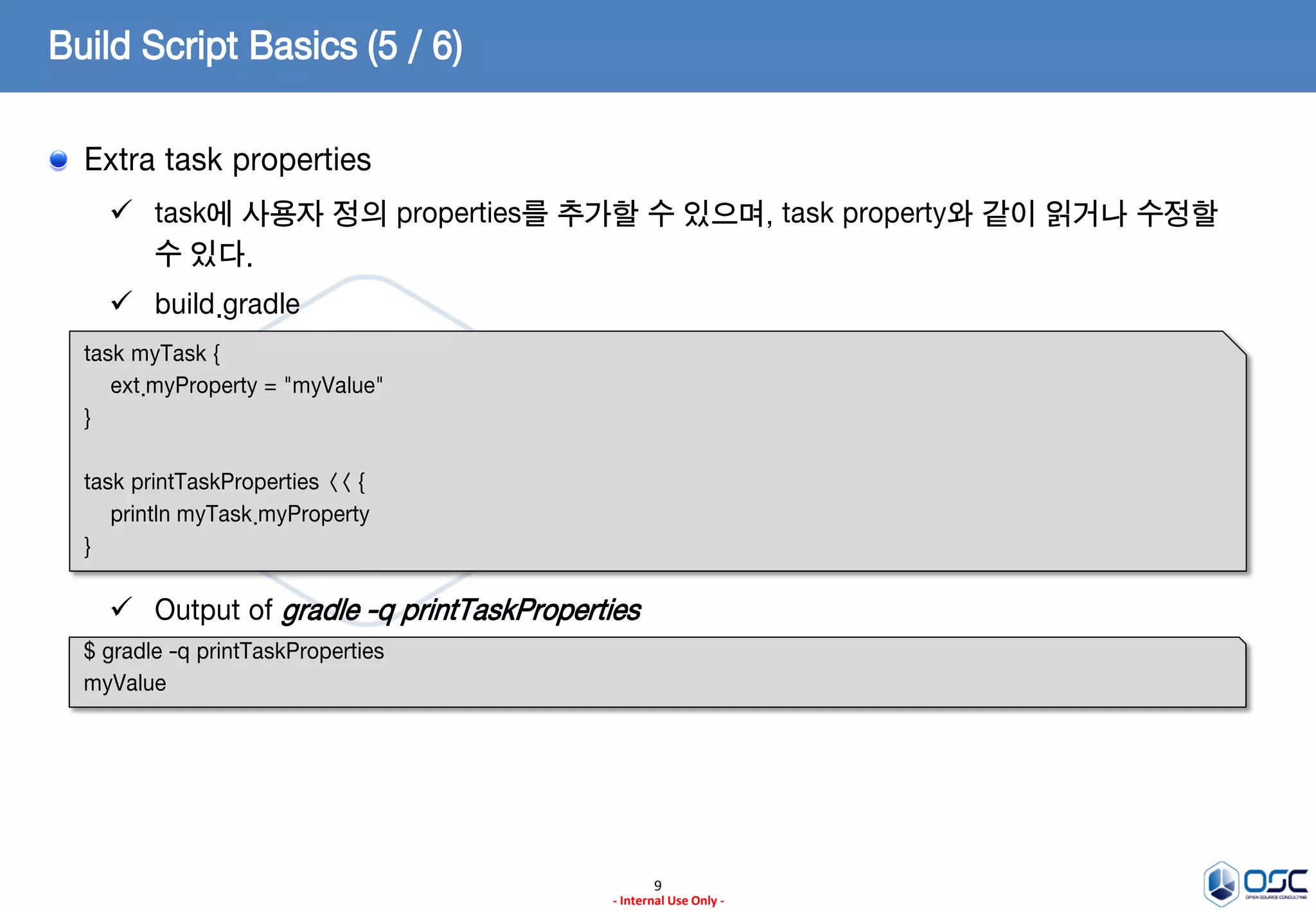Build Script Basics (5 / 6)
Extra task properties
 task에 사용자 정의 properties를 추가할 수 있으며, task property와 같이 읽거나 수정할
수 있다.
 build.gradle
task myTask {
ext.myProperty = "myValue"
}
task printTaskProperties << {
println myTask.myProperty
}

 Output of gradle -q printTaskProperties
$ gradle -q printTaskProperties
myValue

9
- Internal Use Only -

 