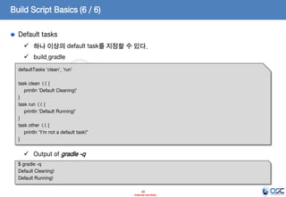 Build Script Basics (6 / 6)
Default tasks
 하나 이상의 default task를 지정할 수 있다.

 build.gradle
defaultTasks 'clean', 'run'
task clean << {
println 'Default Cleaning!'
}
task run << {
println 'Default Running!'
}
task other << {
println "I'm not a default task!"
}

 Output of gradle -q
$ gradle -q
Default Cleaning!
Default Running!
10
- Internal Use Only -

 