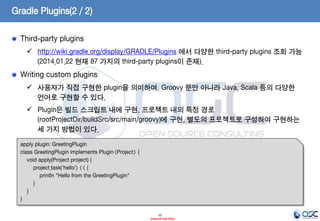 Gradle Plugins(2 / 2)
Third-party plugins
 http://wiki.gradle.org/display/GRADLE/Plugins 에서 다양한 third-party plugins 조회 가능
(2014.01.22 현재 87 가지의 third-party plugins이 존재).

Writing custom plugins
 사용자가 직접 구현한 plugin을 의미하며, Groovy 뿐만 아니라 Java, Scala 등의 다양한
언어로 구현할 수 있다.

 Plugin은 빌드 스크립트 내에 구현, 프로젝트 내의 특정 경로
(rootProjectDir/buildSrc/src/main/groovy)에 구현, 별도의 프로젝트로 구성하여 구현하는
세 가지 방법이 있다.
 build.gradle
apply plugin: GreetingPlugin
class GreetingPlugin implements Plugin<Project> {
void apply(Project project) {
project.task('hello') << {
println "Hello from the GreetingPlugin"
}
}
}
12
- Internal Use Only -

 