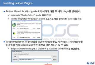 Installing Eclipse Plugins
Eclipse Marketplace에서 gradle로 검색하여 다음 두 개의 plugin을 설치한다.
 Minimalist Gradle Editor : *.gradle 파일 편집기

 Gradle Integration for Eclipse : Gradle 프로젝트 생성 및 Gradle Build 기능 제공

Gradle Integration for Eclipse를 이용한 Gradle 빌드 시 Plugin 자체 wrapper를
이용하며 현재 release 되고 있는 버전과 많은 차이가 날 수 있다.
 Eclipse의 Preferences 창에서 Gradle 메뉴의 Gradle Distribution 을 변경한다.

13
- Internal Use Only -

 