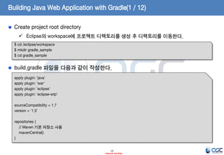 Building Java Web Application with Gradle(1 / 12)
Create project root directory
 Eclipse의 workspace에 프로젝트 디렉토리를 생성 후 디렉토리를 이동한다.
$ cd /eclipse/workspace
$ mkdir gradle_sample
$ cd gradle_sample

build.gradle 파일을 다음과 같이 작성한다.
apply plugin: 'java'
apply plugin: 'war'
apply plugin: 'eclipse'
apply plugin: 'eclipse-wtp'
sourceCompatibility = 1.7
version = '1.0’
repositories {
// Maven 기본 저장소 사용
mavenCentral()
}
14
- Internal Use Only -

 