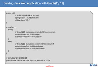 Building Java Web Application with Gradle(2 / 12)
project.ext {
// 의존성 설정에 사용할 프로퍼티
springVersion = '3.2.6.RELEASE'
slf4jVersion = '1.7.5'
}
sourceSets {
main {
// default 값은 build/classes/main, build/resources/main
output.classesDir = 'build/classes'
output.resourcesDir = 'build/classes'
}
test {
// default 값은 build/classes/test, build/resources/test
output.classesDir = 'build/test-classes'
output.resourcesDir = 'build/test-classes'
}
}
// JAVA 컴파일시 인코딩 설정
[compileJava, compileTestJava]*.options*.encoding = 'UTF-8'
15
- Internal Use Only -

 