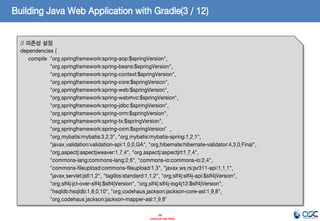 Building Java Web Application with Gradle(3 / 12)
// 의존성 설정
dependencies {
compile "org.springframework:spring-aop:$springVersion",
"org.springframework:spring-beans:$springVersion",
"org.springframework:spring-context:$springVersion",
"org.springframework:spring-core:$springVersion",
"org.springframework:spring-web:$springVersion",
"org.springframework:spring-webmvc:$springVersion",
"org.springframework:spring-jdbc:$springVersion",
"org.springframework:spring-orm:$springVersion",
"org.springframework:spring-tx:$springVersion",
"org.springframework:spring-oxm:$springVersion”,
"org.mybatis:mybatis:3.2.3", "org.mybatis:mybatis-spring:1.2.1",
"javax.validation:validation-api:1.0.0.GA", "org.hibernate:hibernate-validator:4.3.0.Final",
"org.aspectj:aspectjweaver:1.7.4", "org.aspectj:aspectjrt:1.7.4",
"commons-lang:commons-lang:2.6", "commons-io:commons-io:2.4",
"commons-fileupload:commons-fileupload:1.3", "javax.ws.rs:jsr311-api:1.1.1",
"javax.servlet:jstl:1.2", "taglibs:standard:1.1.2", "org.slf4j:slf4j-api:$slf4jVersion",
"org.slf4j:jcl-over-slf4j:$slf4jVersion", "org.slf4j:slf4j-log4j12:$slf4jVersion",
"hsqldb:hsqldb:1.8.0.10", "org.codehaus.jackson:jackson-core-asl:1.9.8",
"org.codehaus.jackson:jackson-mapper-asl:1.9.8”
16
- Internal Use Only -

 