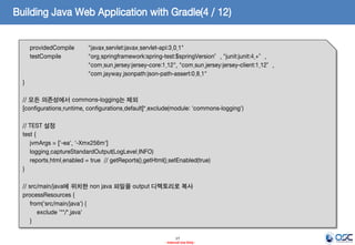 Building Java Web Application with Gradle(4 / 12)
providedCompile
testCompile

"javax.servlet:javax.servlet-api:3.0.1"
"org.springframework:spring-test:$springVersion”, "junit:junit:4.+”,
"com.sun.jersey:jersey-core:1.12", "com.sun.jersey:jersey-client:1.12”,
"com.jayway.jsonpath:json-path-assert:0.8.1"

}
// 모든 의존성에서 commons-logging는 제외
[configurations.runtime, configurations.default]*.exclude(module: 'commons-logging')
// TEST 설정
test {
jvmArgs = ['-ea', '-Xmx256m']
logging.captureStandardOutput(LogLevel.INFO)
reports.html.enabled = true // getReports().getHtml().setEnabled(true)
}
// src/main/java에 위치한 non java 파일을 output 디렉토리로 복사
processResources {
from('src/main/java') {
exclude '**/*.java'
}
17
- Internal Use Only -

 