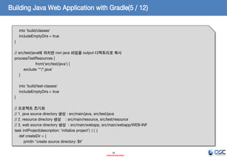 Building Java Web Application with Gradle(5 / 12)
into 'build/classes'
includeEmptyDirs = true
}
// src/test/java에 위치한 non java 파일을 output 디렉토리로 복사
processTestResources {
from('src/test/java') {
exclude '**/*.java'
}
into 'build/test-classes'
includeEmptyDirs = true
}
// 프로젝트 초기화
// 1. java source directory 생성 : src/main/java, src/test/java
// 2. resource directory 생성 : src/main/resource, src/test/resource
// 3. web source directory 생성 : src/main/webapp, src/main/webapp/WEB-INF
task initProject(description: 'initialize project') << {
def createDir = {
println "create source directory: $it”
18
- Internal Use Only -

 