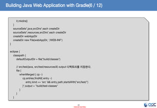 Building Java Web Application with Gradle(6 / 12)
it.mkdirs()

}
sourceSets*.java.srcDirs*.each createDir
sourceSets*.resources.srcDirs*.each createDir
createDir webAppDir
createDir new File(webAppDir, '/WEB-INF')
}
eclipse {
classpath {
defaultOutputDir = file("build/classes")
// src/test/java, src/test/resources의 output 디렉토리를 지정한다.
file {
whenMerged { cp ->
cp.entries.findAll{ entry ->
entry.kind == 'src' && entry.path.startsWith("src/test/")
}*.output = "build/test-classes"
}
}
}
19
- Internal Use Only -

 