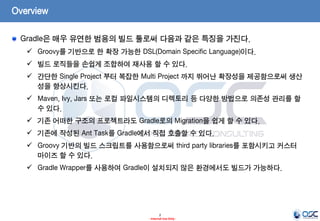 Overview
Gradle은 매우 유연한 범용의 빌드 툴로써 다음과 같은 특징을 가진다.
 Groovy를 기반으로 한 확장 가능한 DSL(Domain Specific Language)이다.

 빌드 로직들을 손쉽게 조합하여 재사용 할 수 있다.
 간단한 Single Project 부터 복잡한 Multi Project 까지 뛰어난 확장성을 제공함으로써 생산
성을 향상시킨다.
 Maven, Ivy, Jars 또는 로컬 파일시스템의 디렉토리 등 다양한 방법으로 의존성 관리를 할
수 있다.
 기존 어떠한 구조의 프로젝트라도 Gradle로의 Migration을 쉽게 할 수 있다.
 기존에 작성된 Ant Task를 Gradle에서 직접 호출할 수 있다.
 Groovy 기반의 빌드 스크립트를 사용함으로써 third party libraries를 포함시키고 커스터
마이즈 할 수 있다.
 Gradle Wrapper를 사용하여 Gradle이 설치되지 않은 환경에서도 빌드가 가능하다.

2
- Internal Use Only -

 