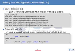 Building Java Web Application with Gradle(8 / 12)
Source directories 생성
 gradle -q initProject를 실행하여 프로젝트 하위의 서브 디렉토리들을 생성한다.
$ gradle -q initProject
create source directory: /eclipse/workspace/gradle_sample/src/main/java
create source directory: /eclipse/workspace/gradle_sample/src/test/java
create source directory: /eclipse/workspace/gradle_sample/src/main/resources
create source directory: /eclipse/workspace/gradle_sample/src/test/resources
create source directory: /eclipse/workspace/gradle_sample/src/main/webapp
create source directory: /eclipse/workspace/gradle_sample/src/main/webapp/WEB-INF

Eclipse 관련 파일 생성
 gradle -q eclipse를 실행하여 .project, .classpath 등 eclipse 관련 파일을 생성한다.
$ ls -a
.
..
.gradle
build.gradle src
$ gradle -q eclipse
$ ls -a
.
..
.classpath .gradle
.project

.settings

build.gradle src

21
- Internal Use Only -

 