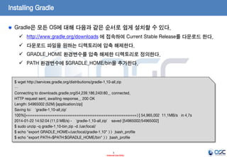Installing Gradle
Gradle은 모든 OS에 대해 다음과 같은 순서로 쉽게 설치할 수 있다.
 http://www.gradle.org/downloads 에 접속하여 Current Stable Release를 다운로드 한다.

 다운로드 파일을 원하는 디렉토리에 압축 해제한다.
 GRADLE_HOME 환경변수를 압축 해제한 디렉토리로 정의한다.
 PATH 환경변수에 $GRADLE_HOME/bin을 추가한다.

$ wget http://services.gradle.org/distributions/gradle-1.10-all.zip
…
Connecting to downloads.gradle.org|54.239.186.240|:80... connected.
HTTP request sent, awaiting response... 200 OK
Length: 54965002 (52M) [application/zip]
Saving to: ‘gradle-1.10-all.zip’
100%[==================================================>] 54,965,002 11.1MB/s in 4.7s
2014-01-22 14:52:04 (11.0 MB/s) - ‘gradle-1.10-all.zip’ saved [54965002/54965002]
$ sudo unzip -q gradle-1.10-bin.zip -d /usr/local/
$ echo "export GRADLE_HOME=/usr/local/gradle-1.10" >> .bash_profile
$ echo "export PATH=$PATH:$GRADLE_HOME/bin" >> .bash_profile

3
- Internal Use Only -

 