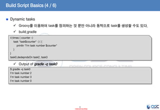 Build Script Basics (4 / 6)
Dynamic tasks
 Groovy를 이용하여 task를 정의하는 것 뿐만 아니라 동적으로 task를 생성할 수도 있다.

 build.gradle
4.times { counter ->
task "task$counter" << {
println "I'm task number $counter"
}
}
task0.dedepndsOn task2, task3

 Output of gradle -q task0
$ gradle -q task0
I'm task number 2
I'm task number 3
I'm task number 0

8
- Internal Use Only -

 