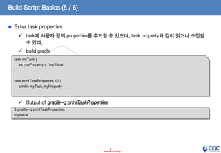 Build Script Basics (5 / 6)
Extra task properties
 task에 사용자 정의 properties를 추가할 수 있으며, task property와 같이 읽거나 수정할
수 있다.
 build.gradle
task myTask {
ext.myProperty = "myValue"
}
task printTaskProperties << {
println myTask.myProperty
}

 Output of gradle -q printTaskProperties
$ gradle -q printTaskProperties
myValue

9
- Internal Use Only -

 