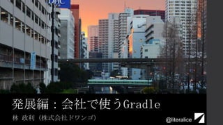 発展編：会社で使うGradle
林 政利 (株式会社ドワンゴ) @literalice
 